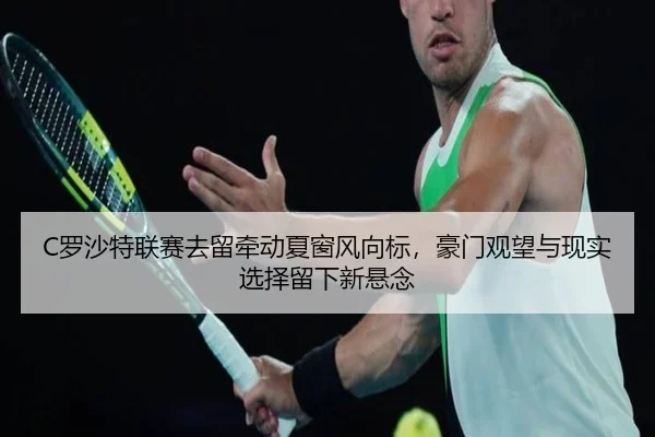 C罗沙特联赛去留牵动夏窗风向标，豪门观望与现实选择留下新悬念